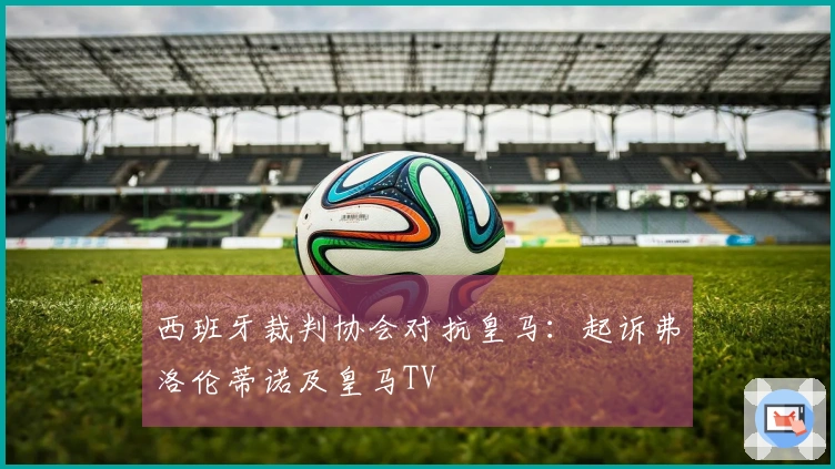 西班牙裁判协会对抗皇马：起诉弗洛伦蒂诺及皇马TV