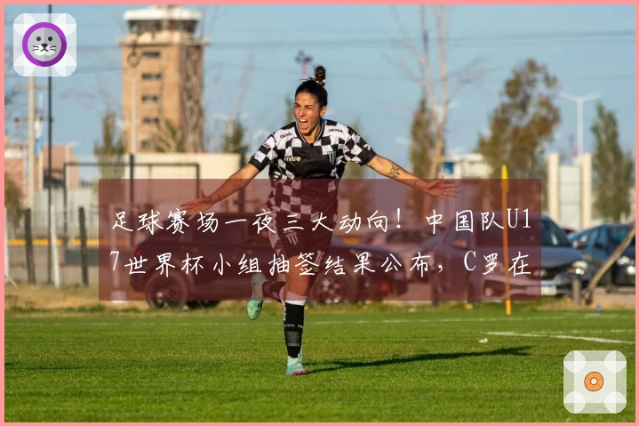 足球赛场一夜三大动向！中国队U17世界杯小组抽签结果公布，C罗在沙特实现夺冠梦想！
